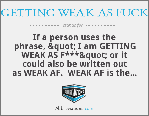 GETTING WEAK AS FUCK - If a person uses the phrase, " I am GETTING WEAK AS F***" or it could also be written out as WEAK AF.  WEAK AF is the most common way to write it. This phrase means that the person is so amused and entertained that they feel as if they are about to explode, that laugh that brings tears, and you laugh for hours. If you tell a person you are making me weak af, you are telling them that they about to have you crying in laughter.